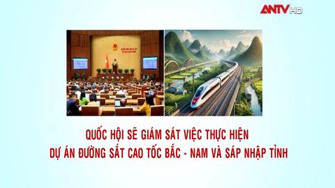 Quốc hội sẽ giám sát việc thực hiện dự án đường sắt cao tốc Bắc - Nam và sáp nhập tỉnh